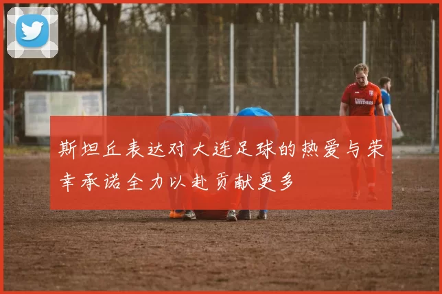斯坦丘表达对大连足球的热爱与荣幸承诺全力以赴贡献更多