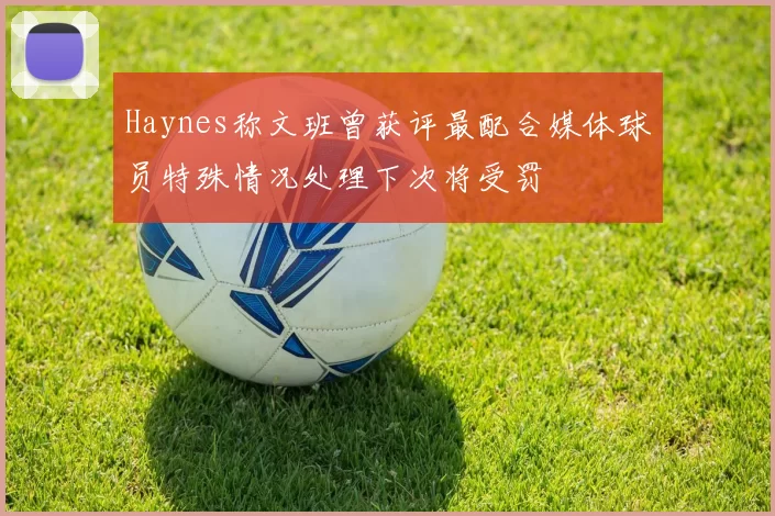 Haynes称文班曾获评最配合媒体球员特殊情况处理下次将受罚