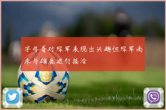 字母哥对绿军表现出兴趣但绿军尚未与雄鹿进行接洽