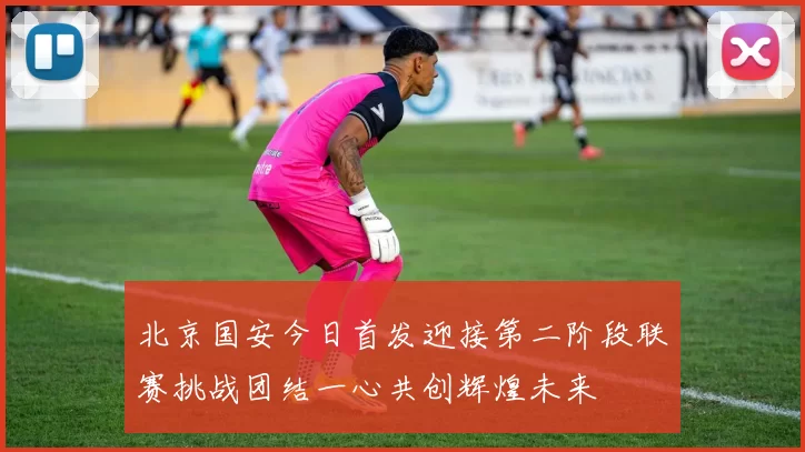 北京国安今日首发迎接第二阶段联赛挑战团结一心共创辉煌未来