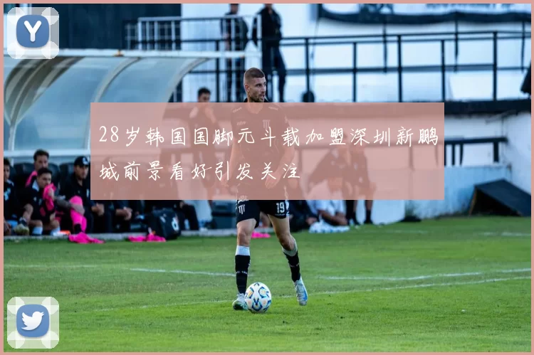 28岁韩国国脚元斗载加盟深圳新鹏城前景看好引发关注