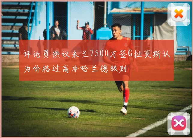 评论员热议米兰7500万签G拉莫斯认为价格过高非哈兰德级别