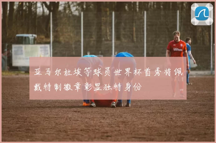 亚马尔杜埃等球员世界杯首秀将佩戴特制徽章彰显独特身份