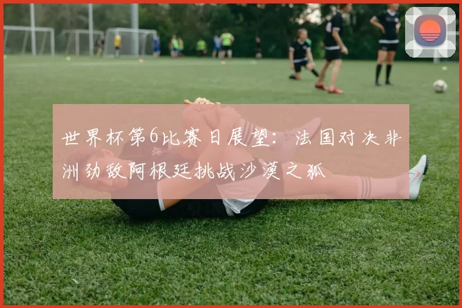 世界杯第6比赛日展望：法国对决非洲劲敌阿根廷挑战沙漠之狐