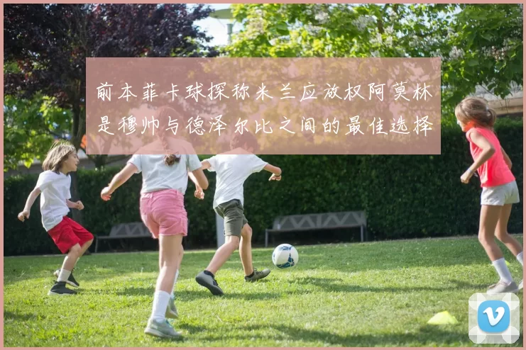 前本菲卡球探称米兰应放权阿莫林是穆帅与德泽尔比之间的最佳选择