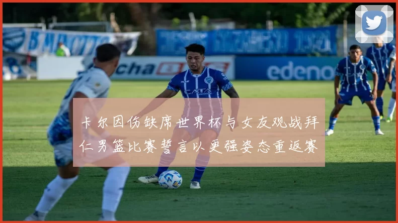 卡尔因伤缺席世界杯与女友观战拜仁男篮比赛誓言以更强姿态重返赛场