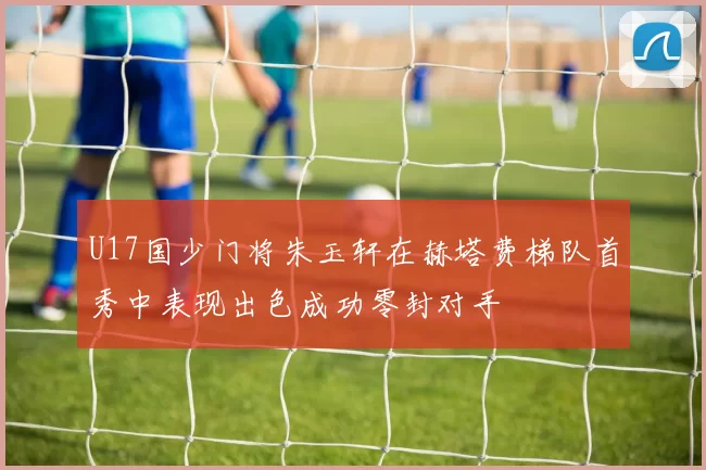U17国少门将朱玉轩在赫塔费梯队首秀中表现出色成功零封对手