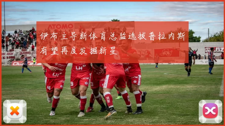 伊布主导新体育总监选拔普拉内斯有望再度发掘新星