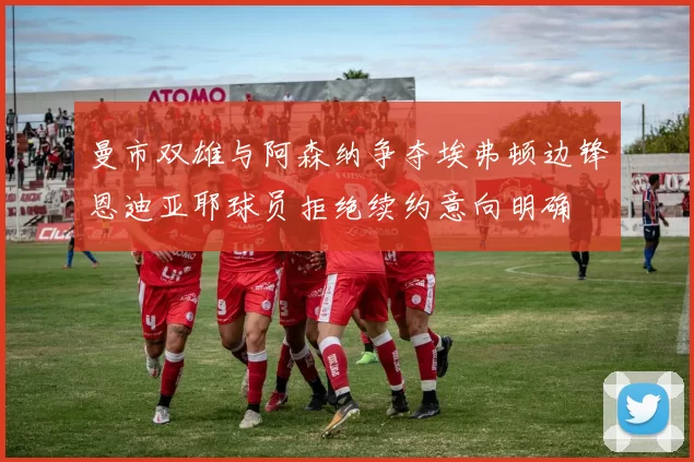 曼市双雄与阿森纳争夺埃弗顿边锋恩迪亚耶球员拒绝续约意向明确