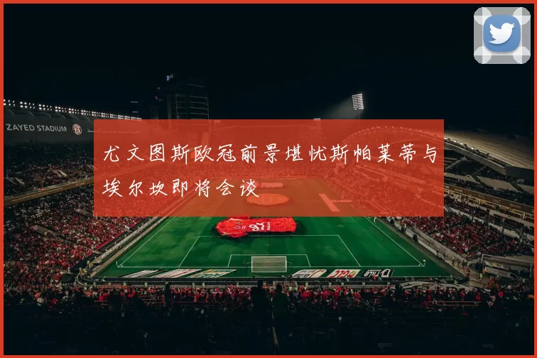 尤文图斯欧冠前景堪忧斯帕莱蒂与埃尔坎即将会谈