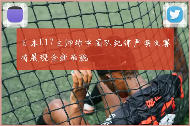 日本U17主帅称中国队纪律严明决赛将展现全新面貌