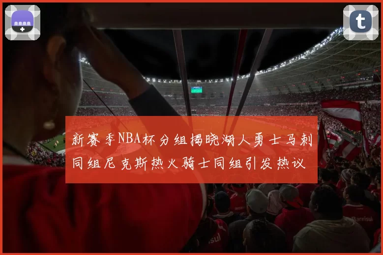 新赛季NBA杯分组揭晓湖人勇士马刺同组尼克斯热火骑士同组引发热议